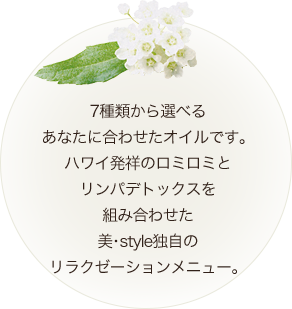 7種類から選べる あなたに合わせたオイルです。 ハワイ発祥のロミロミと リンパデトックスを 組み合わせた　美・style独自の リラクゼーションメニ