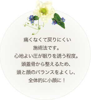 痛くない戻りにくい 施術法です。 心地良い圧が眠りを誘う程度。 頭蓋骨から整えるため、 頭と顔のバランスが良く 全体的に小顔に