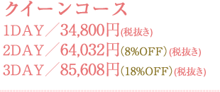 クイーンコース 1DAY／34,800円(税抜き) 2DAY／64,032円(税抜き)（8%OFF） 3DAY／85,608円(税抜き)（18%OFF）