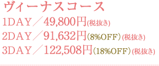 ヴィーナスコース 1DAY／49,800円(税抜き) 2DAY／91,632円(税抜き)（8%OFF） 3DAY／122,508円(税抜き)（18%OFF）