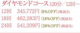 ダイヤモンドコース 120分／12回～　12回345,772円(8%OFF)(税抜き)　18回462,283円(18%OFF)(税抜き)　24回541,209円(28%OFF)(税抜き)