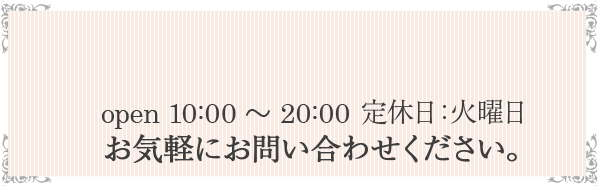 open 10:00 ～ 20:00定休日：火曜日 お気軽にお問い合わせください。