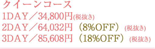 クイーンコース 1DAY／34,800円(税抜き) 2DAY／64,032円(税抜き)（8%OFF） 3DAY／85,608円(税抜き)（18%OFF）