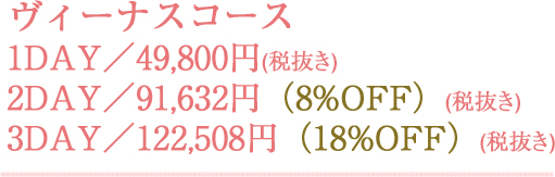 ヴィーナスコース 1DAY／49,800円(税抜き) 2DAY／91,632円(税抜き)（8%OFF） 3DAY／122,508円(税抜き)（18%OFF）