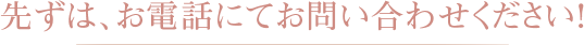 先ずは、お電話にてお問い合わせください！